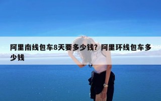 阿里南线包车8天要多少钱？阿里环线包车多少钱