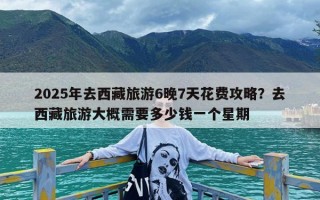 2025年去西藏旅游6晚7天花费攻略？去西藏旅游大概需要多少钱一个星期