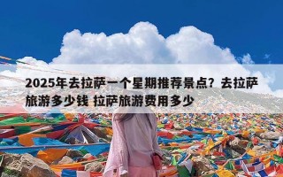 2025年去拉萨一个星期推荐景点？去拉萨旅游多少钱 拉萨旅游费用多少