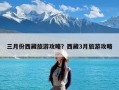 三月份西藏旅游攻略？西藏3月旅游攻略