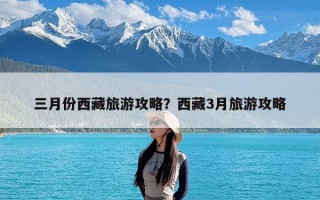 三月份西藏旅游攻略？西藏3月旅游攻略