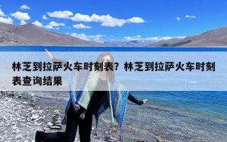 林芝到拉萨火车时刻表？林芝到拉萨火车时刻表查询结果