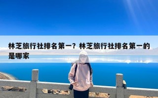 林芝旅行社排名第一？林芝旅行社排名第一的是哪家