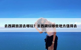 去西藏旅游去哪玩？去西藏玩哪些地方值得去