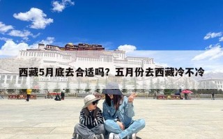 西藏5月底去合适吗？五月份去西藏冷不冷