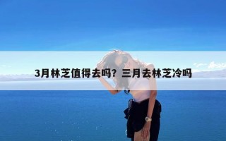 3月林芝值得去吗？三月去林芝冷吗