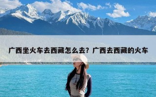 广西坐火车去西藏怎么去？广西去西藏的火车