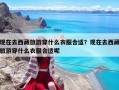 现在去西藏旅游穿什么衣服合适？现在去西藏旅游穿什么衣服合适呢