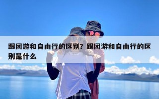 跟团游和自由行的区别？跟团游和自由行的区别是什么