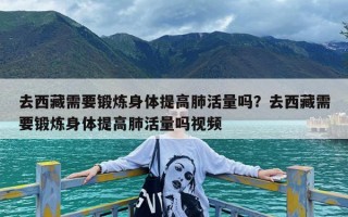 去西藏需要锻炼身体提高肺活量吗？去西藏需要锻炼身体提高肺活量吗视频