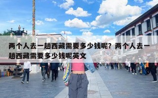 两个人去一趟西藏需要多少钱呢？两个人去一趟西藏需要多少钱呢英文