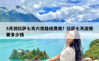 5月到拉萨七天六夜路线费用？拉萨七天游需要多少钱