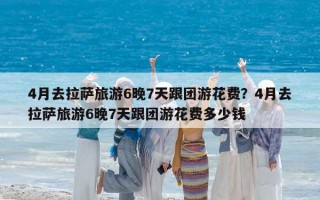 4月去拉萨旅游6晚7天跟团游花费？4月去拉萨旅游6晚7天跟团游花费多少钱