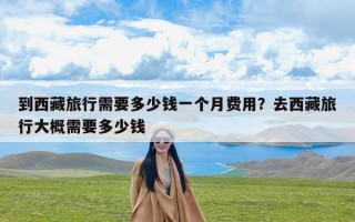 到西藏旅行需要多少钱一个月费用？去西藏旅行大概需要多少钱