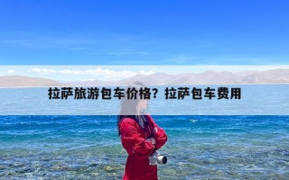 拉萨旅游包车价格？拉萨包车费用