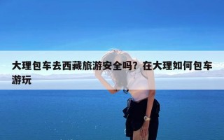 大理包车去西藏旅游安全吗？在大理如何包车游玩