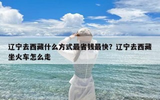辽宁去西藏什么方式最省钱最快？辽宁去西藏坐火车怎么走