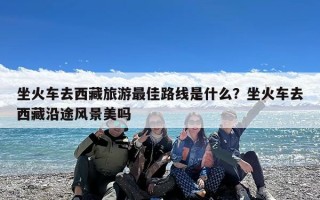 坐火车去西藏旅游最佳路线是什么？坐火车去西藏沿途风景美吗