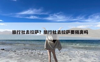 旅行社去拉萨？旅行社去拉萨要隔离吗