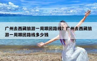 广州去西藏旅游一周跟团路线？广州去西藏旅游一周跟团路线多少钱