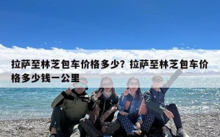 拉萨至林芝包车价格多少？拉萨至林芝包车价格多少钱一公里