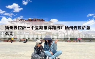 扬州去拉萨一个星期推荐路线？扬州去拉萨怎么走