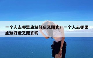 一个人去哪里旅游好玩又便宜？一个人去哪里旅游好玩又便宜呢