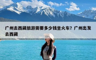 广州去西藏旅游需要多少钱坐火车？广州出发去西藏