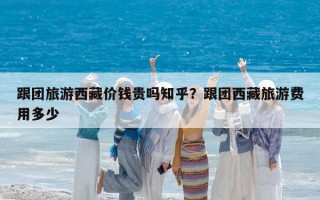 跟团旅游西藏价钱贵吗知乎？跟团西藏旅游费用多少