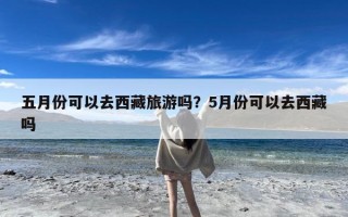 五月份可以去西藏旅游吗？5月份可以去西藏吗