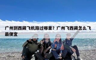 广州到西藏飞机路过哪里？广州飞西藏怎么飞最便宜