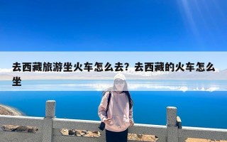 去西藏旅游坐火车怎么去？去西藏的火车怎么坐