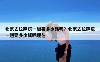 北京去拉萨玩一趟要多少钱呢？北京去拉萨玩一趟要多少钱呢现在