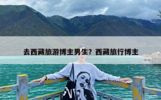 去西藏旅游博主男生？西藏旅行博主