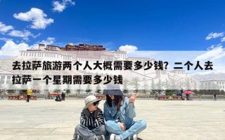 去拉萨旅游两个人大概需要多少钱？二个人去拉萨一个星期需要多少钱