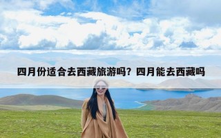 四月份适合去西藏旅游吗？四月能去西藏吗