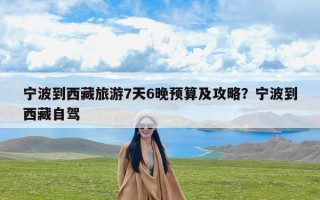 宁波到西藏旅游7天6晚预算及攻略？宁波到西藏自驾
