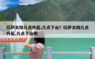 拉萨太阳几点升起,几点下山？拉萨太阳几点升起,几点下山呢
