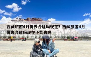 西藏旅游4月份去合适吗现在？西藏旅游4月份去合适吗现在还能去吗