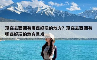 现在去西藏有哪些好玩的地方？现在去西藏有哪些好玩的地方景点