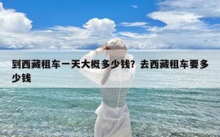 到西藏租车一天大概多少钱？去西藏租车要多少钱