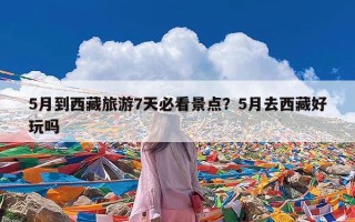 5月到西藏旅游7天必看景点？5月去西藏好玩吗