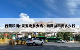 西藏跟团6天五晚多少钱？西藏游跟团多少钱