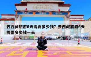 去西藏旅游6天需要多少钱？去西藏旅游6天需要多少钱一天