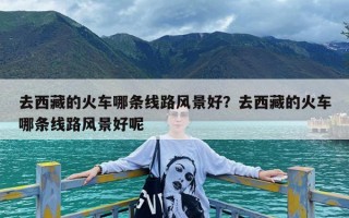 去西藏的火车哪条线路风景好？去西藏的火车哪条线路风景好呢