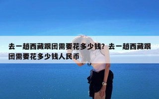 去一趟西藏跟团需要花多少钱？去一趟西藏跟团需要花多少钱人民币