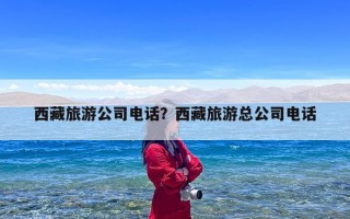 西藏旅游公司电话？西藏旅游总公司电话