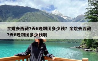 余姚去西藏7天6晚跟团多少钱？余姚去西藏7天6晚跟团多少钱啊