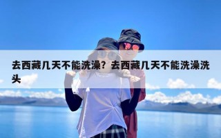 去西藏几天不能洗澡？去西藏几天不能洗澡洗头