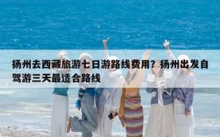 扬州去西藏旅游七日游路线费用？扬州出发自驾游三天最适合路线